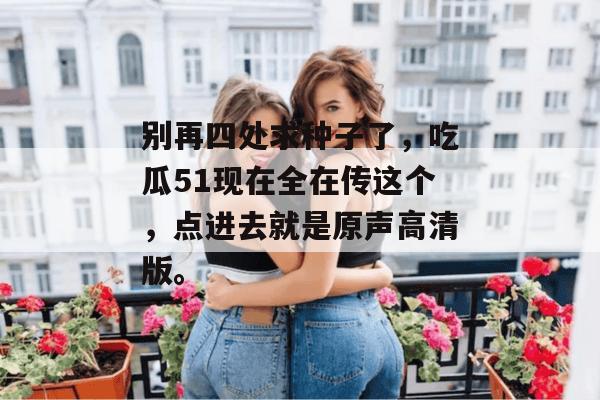 别再四处求种子了,吃瓜51现在全在传这个,点进去就是原声高清版。 别再四处求种子了,吃瓜51现在全在传这个,点进去就是原声高清版。
