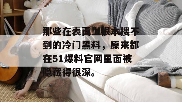 那些在表面上根本搜不到的冷门黑料，原来都在51爆料官网里面被隐藏得很深。