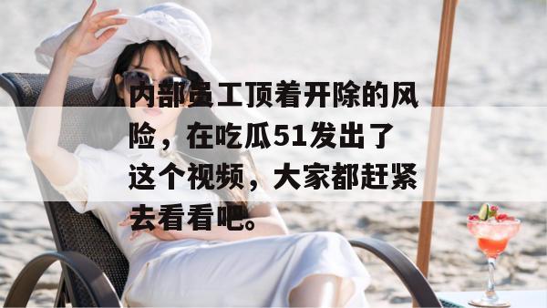 内部员工顶着开除的风险，在吃瓜51发出了这个视频，大家都赶紧去看看吧。