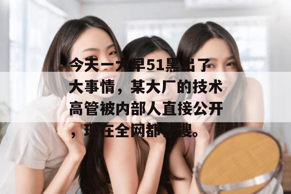 今天一大早51黑出了大事情，某大厂的技术高管被内部人直接公开，现在全网都在搜。