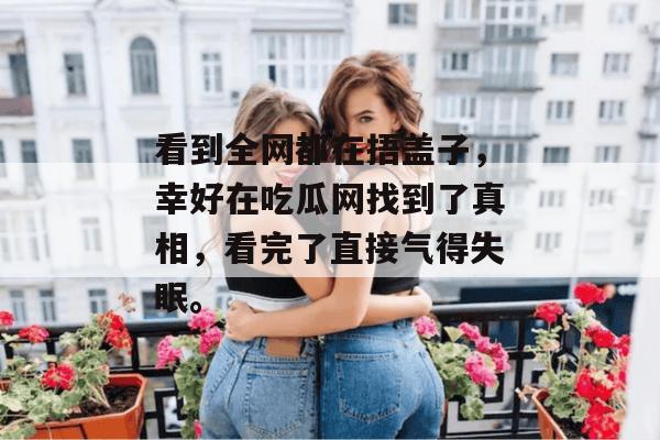 看到全网都在捂盖子，幸好在吃瓜网找到了真相，看完了直接气得失眠。