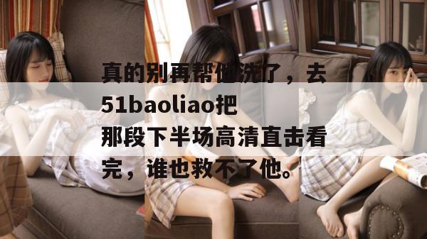 真的别再帮他洗了，去51baoliao把那段下半场高清直击看完，谁也救不了他。