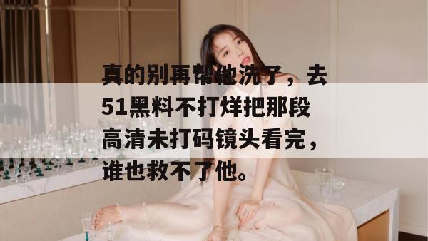 真的别再帮他洗了，去51黑料不打烊把那段高清未打码镜头看完，谁也救不了他。