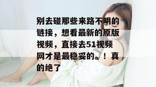 别去碰那些来路不明的链接，想看最新的原版视频，直接去51视频网才是最稳妥的。！真的绝了