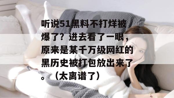 听说51黑料不打烊被爆了？进去看了一眼，原来是某千万级网红的黑历史被打包放出来了。（太离谱了）