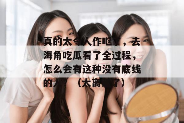 真的太令人作呕了，去海角吃瓜看了全过程，怎么会有这种没有底线的人？（太离谱了）