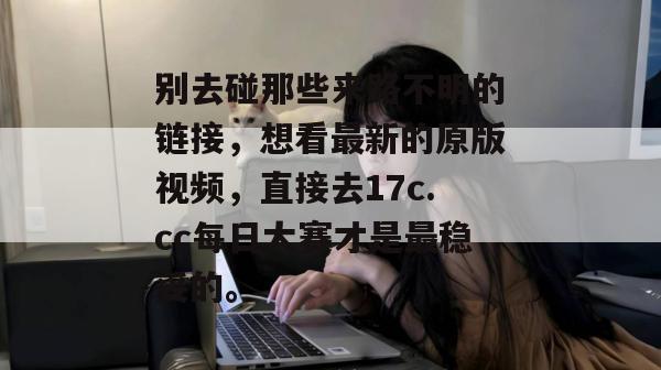 别去碰那些来路不明的链接，想看最新的原版视频，直接去17c.cc每日大赛才是最稳妥的。
