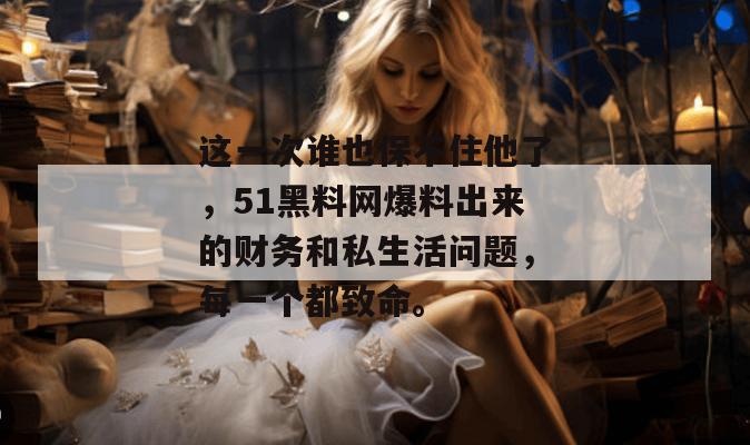 这一次谁也保不住他了，51黑料网爆料出来的财务和私生活问题，每一个都致命。