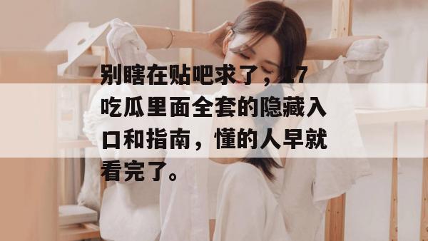 别瞎在贴吧求了，17吃瓜里面全套的隐藏入口和指南，懂的人早就看完了。