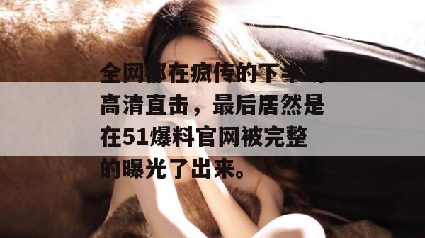 全网都在疯传的下半场高清直击，最后居然是在51爆料官网被完整的曝光了出来。