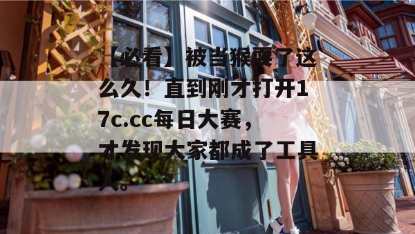 【必看】被当猴耍了这么久！直到刚才打开17c.cc每日大赛，才发现大家都成了工具人。