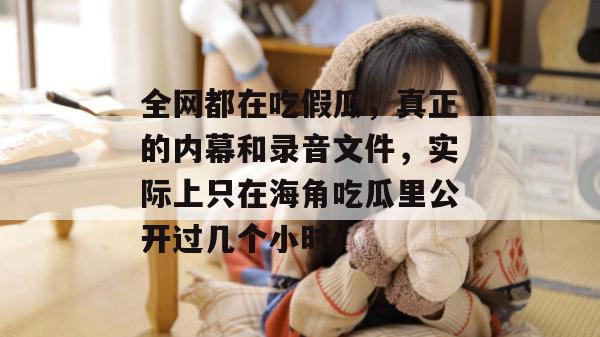 全网都在吃假瓜，真正的内幕和录音文件，实际上只在海角吃瓜里公开过几个小时。