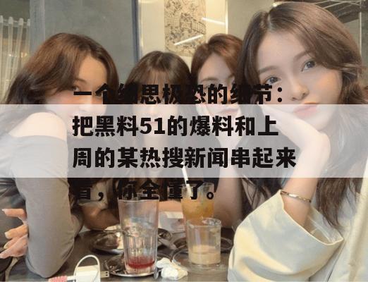 一个细思极恐的细节：把黑料51的爆料和上周的某热搜新闻串起来看，你全懂了。
