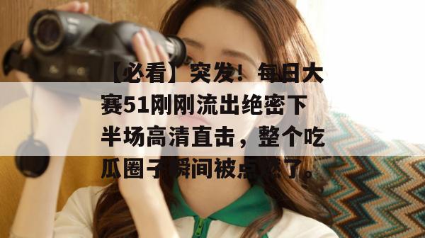 【必看】突发！每日大赛51刚刚流出绝密下半场高清直击，整个吃瓜圈子瞬间被点燃了。