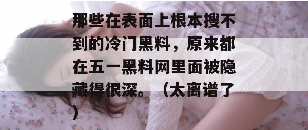 那些在表面上根本搜不到的冷门黑料，原来都在五一黑料网里面被隐藏得很深。（太离谱了）